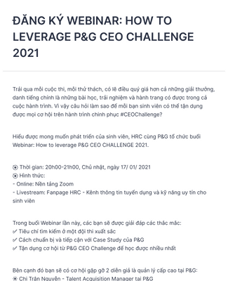 P&G CEO Challenge 2021: Chào mừng bạn đến với cuộc thi P&G CEO Challenge 2021 – nơi mà những trí tuệ sáng tạo sẽ được đánh giá cao và được thăng tiến nhanh chóng trong lĩnh vực kinh doanh. Xem thêm về cuộc thi và quy trình tuyển dụng để chuẩn bị sẵn sàng cho những thử thách đầy bổ ích!